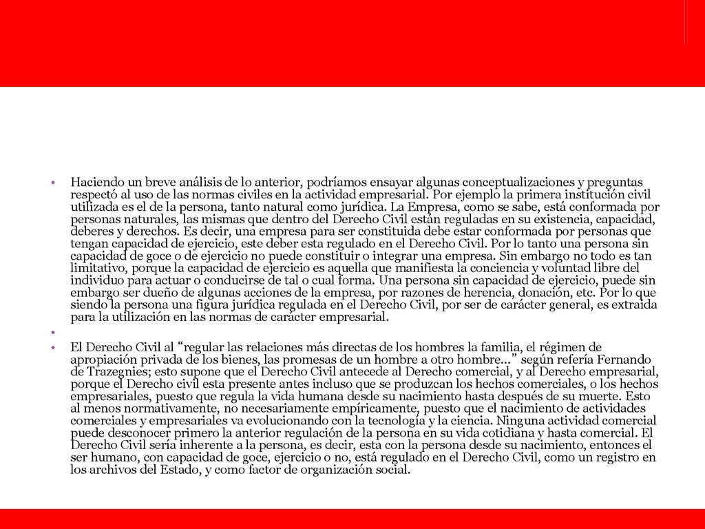 Haciendo un breve análisis de lo anterior, podríamos ensayar algunas conceptualizaciones y preguntas respectó al uso de las normas civiles en la actividad empresarial. Por ejemplo la primera institución civil utilizada es el de la persona, tanto natural como jurídica. La Empresa, como se sabe, está conformada por personas naturales, las mismas que dentro del Derecho Civil están reguladas en su existencia, capacidad, deberes y derechos. Es decir, una empresa para ser constituida debe estar conformada por personas que tengan capacidad de ejercicio, este deber esta regulado en el Derecho Civil. Por lo tanto una persona sin capacidad de goce o de ejercicio no puede constituir o integrar una empresa. Sin embargo no todo es tan limitativo, porque la capacidad de ejercicio es aquella que manifiesta la conciencia y voluntad libre del individuo para actuar o conducirse de tal o cual forma. Una persona sin capacidad de ejercicio, puede sin embargo ser dueño de algunas acciones de la empresa, por razones de herencia, donación, etc. Por lo que siendo la persona una figura jurídica regulada en el Derecho Civil, por ser de carácter general, es extraida para la utilización en las normas de carácter empresarial.