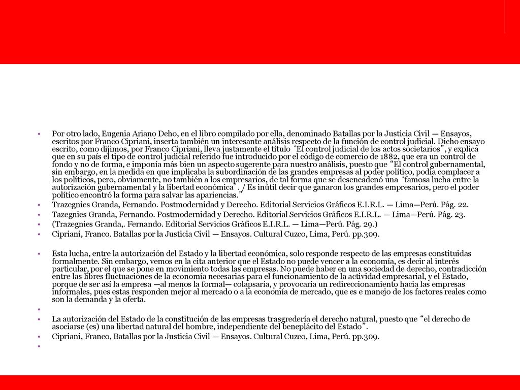 Por otro lado, Eugenia Ariano Deho, en el libro compilado por ella, denominado Batallas por la Justicia Civil — Ensayos, escritos por Franco Cipriani, inserta también un interesante análisis respecto de la función de control judicial. Dicho ensayo escrito, como dijimos, por Franco Cipriani, lleva justamente el título ‘El control judicial de los actos societarios , y explica que en su país el tipo de control judicial referido fue introducido por el código de comercio de 1882, que era un control de fondo y no de forma, e imponía más bien un aspecto sugerente para nuestro análisis, puesto que El control gubernamental, sin embargo, en la medida en que implicaba la subordinación de las grandes empresas al poder político, podía complacer a los políticos, pero, obviamente, no también a los empresarios, de tal forma que se desencadenó una ‘famosa lucha entre la autorización gubernamental y la libertad económica’. / Es inútil decir que ganaron los grandes empresarios, pero el poder político encontró la forma para salvar las apariencias.