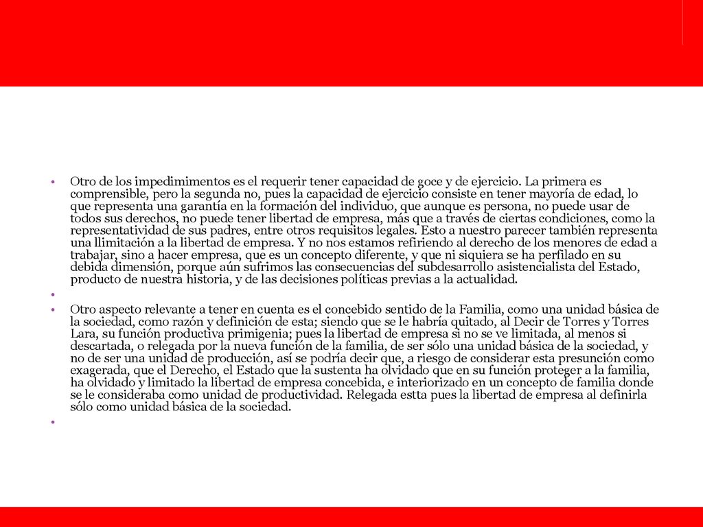 Otro de los impedimimentos es el requerir tener capacidad de goce y de ejercicio. La primera es comprensible, pero la segunda no, pues la capacidad de ejercicio consiste en tener mayoría de edad, lo que representa una garantía en la formación del individuo, que aunque es persona, no puede usar de todos sus derechos, no puede tener libertad de empresa, más que a través de ciertas condiciones, como la representatividad de sus padres, entre otros requisitos legales. Esto a nuestro parecer también representa una llimitación a la libertad de empresa. Y no nos estamos refiriendo al derecho de los menores de edad a trabajar, sino a hacer empresa, que es un concepto diferente, y que ni siquiera se ha perfilado en su debida dimensión, porque aún sufrimos las consecuencias del subdesarrollo asistencialista del Estado, producto de nuestra historia, y de las decisiones políticas previas a la actualidad.