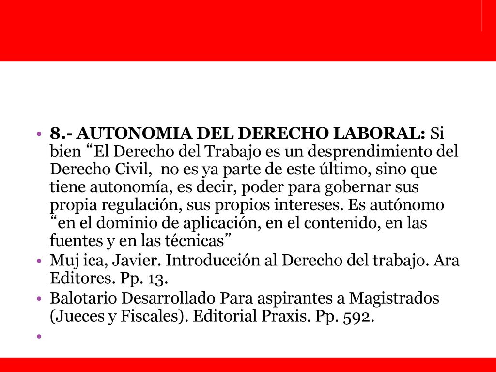 8.- AUTONOMIA DEL DERECHO LABORAL: Si bien El Derecho del Trabajo es un desprendimiento del Derecho Civil, no es ya parte de este último, sino que tiene autonomía, es decir, poder para gobernar sus propia regulación, sus propios intereses. Es autónomo en el dominio de aplicación, en el contenido, en las fuentes y en las técnicas