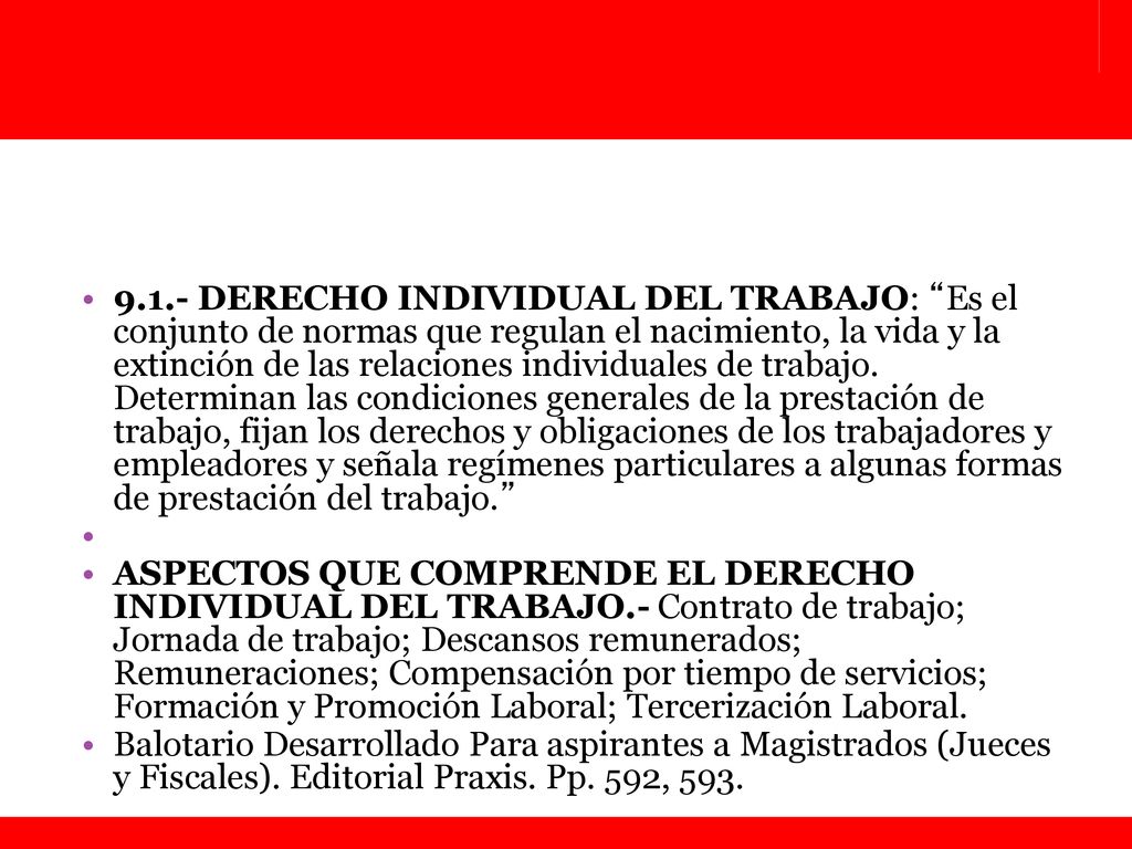 9.1.- DERECHO INDIVIDUAL DEL TRABAJO: Es el conjunto de normas que regulan el nacimiento, la vida y la extinción de las relaciones individuales de trabajo. Determinan las condiciones generales de la prestación de trabajo, fijan los derechos y obligaciones de los trabajadores y empleadores y señala regímenes particulares a algunas formas de prestación del trabajo.