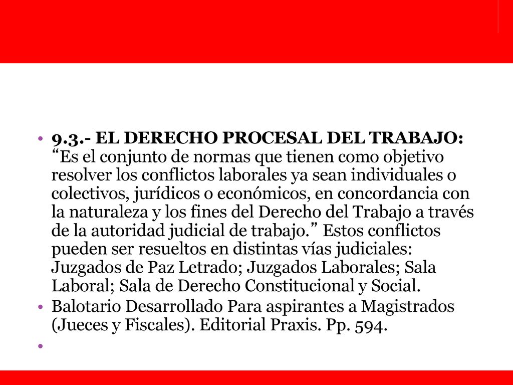 9.3.- EL DERECHO PROCESAL DEL TRABAJO: Es el conjunto de normas que tienen como objetivo resolver los conflictos laborales ya sean individuales o colectivos, jurídicos o económicos, en concordancia con la naturaleza y los fines del Derecho del Trabajo a través de la autoridad judicial de trabajo. Estos conflictos pueden ser resueltos en distintas vías judiciales: Juzgados de Paz Letrado; Juzgados Laborales; Sala Laboral; Sala de Derecho Constitucional y Social.