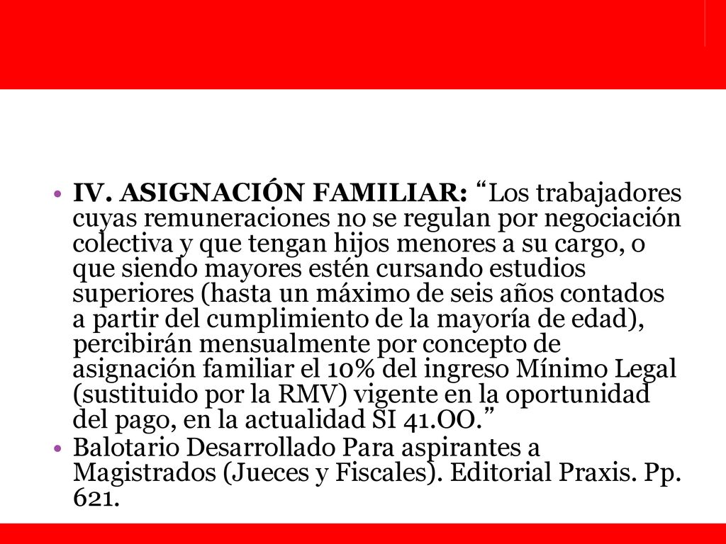 IV. ASIGNACIÓN FAMILIAR: Los trabajadores cuyas remuneraciones no se regulan por negociación colectiva y que tengan hijos menores a su cargo, o que siendo mayores estén cursando estudios superiores (hasta un máximo de seis años contados a partir del cumplimiento de la mayoría de edad), percibirán mensualmente por concepto de asignación familiar el 10% del ingreso Mínimo Legal (sustituido por la RMV) vigente en la oportunidad del pago, en la actualidad SI 41.OO.