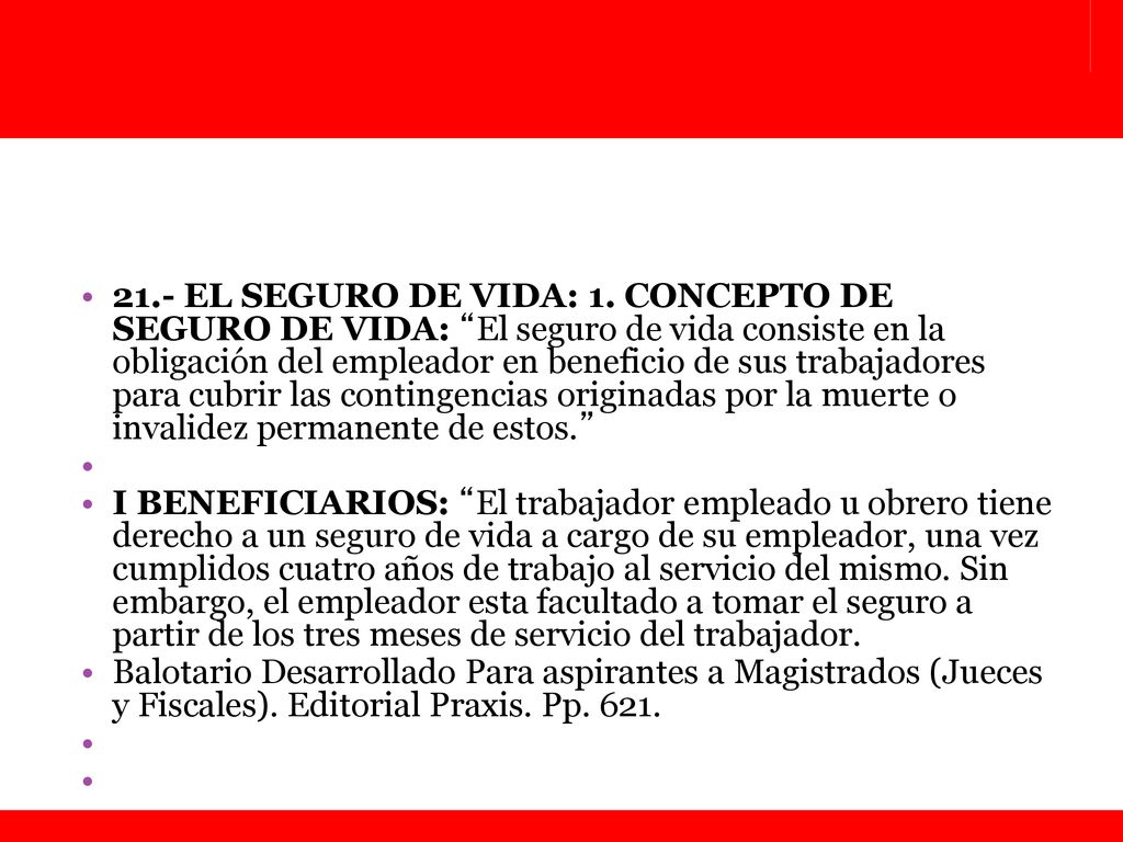 21.- EL SEGURO DE VIDA: 1. CONCEPTO DE SEGURO DE VIDA: El seguro de vida consiste en la obligación del empleador en beneficio de sus trabajadores para cubrir las contingencias originadas por la muerte o invalidez permanente de estos.