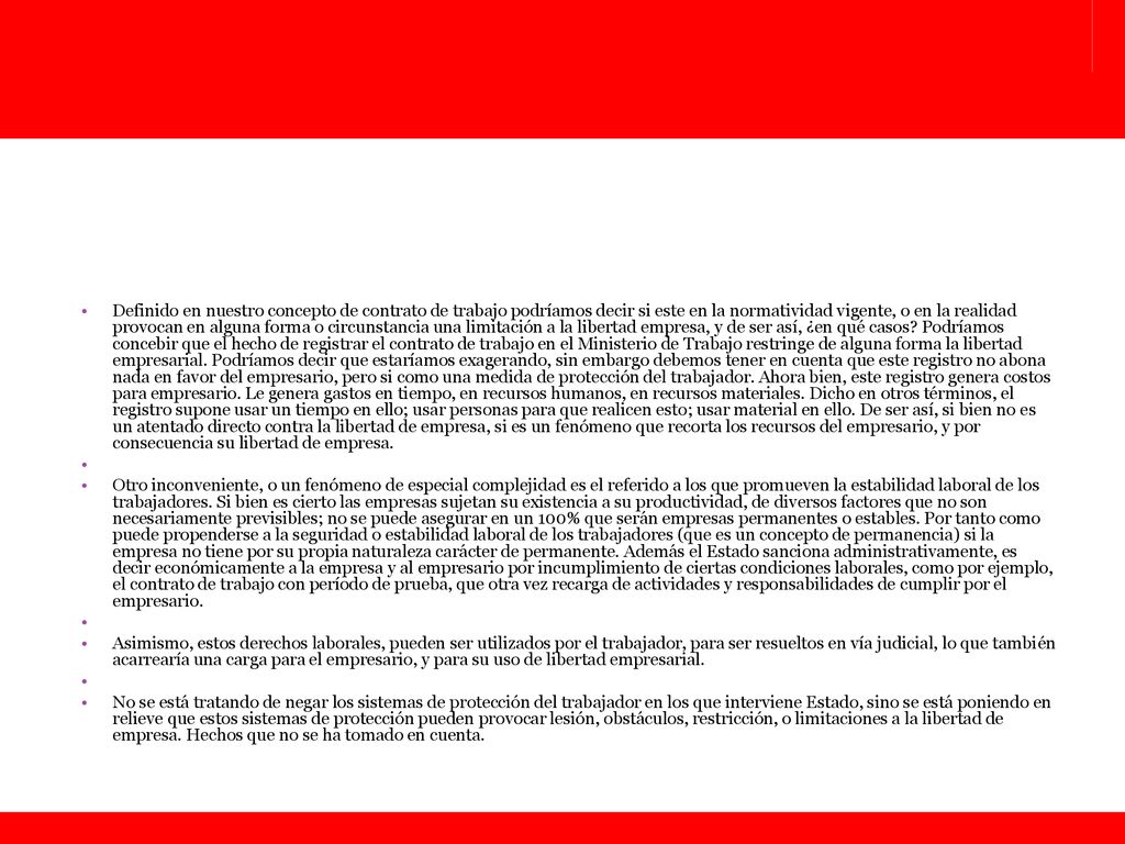 Definido en nuestro concepto de contrato de trabajo podríamos decir si este en la normatividad vigente, o en la realidad provocan en alguna forma o circunstancia una limitación a la libertad empresa, y de ser así, ¿en qué casos Podríamos concebir que el hecho de registrar el contrato de trabajo en el Ministerio de Trabajo restringe de alguna forma la libertad empresarial. Podríamos decir que estaríamos exagerando, sin embargo debemos tener en cuenta que este registro no abona nada en favor del empresario, pero si como una medida de protección del trabajador. Ahora bien, este registro genera costos para empresario. Le genera gastos en tiempo, en recursos humanos, en recursos materiales. Dicho en otros términos, el registro supone usar un tiempo en ello; usar personas para que realicen esto; usar material en ello. De ser así, si bien no es un atentado directo contra la libertad de empresa, si es un fenómeno que recorta los recursos del empresario, y por consecuencia su libertad de empresa.