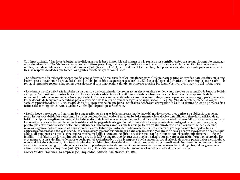Continúa diciendo Las leyes tributarias se dirigen a que la base imponible del impuesto a la renta de los contribuyentes sea escrupulosamente pagada, y se ha dotado a la SUNAT de los mecanismos coercitivos para el logro de este propósito, siendo frecuente los creces de información, las acotaciones, multas, medidas cautelares prevista o definitivas (Art. 56 y ss. del C.T.), cierres de establecimientos, etc., para hacer sentir su infinita presencia, siendo tres las responsabilidades que tienen los agentes tributarios para con el Fisco: