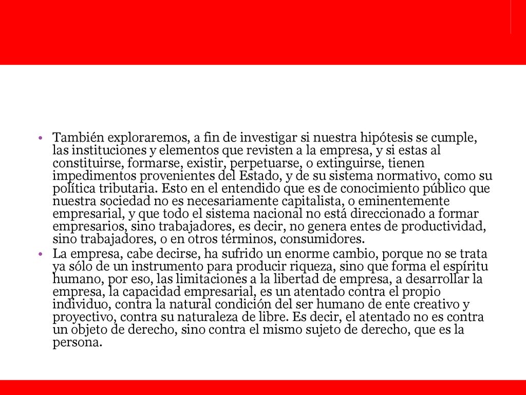 También exploraremos, a fin de investigar si nuestra hipótesis se cumple, las instituciones y elementos que revisten a la empresa, y si estas al constituirse, formarse, existir, perpetuarse, o extinguirse, tienen impedimentos provenientes del Estado, y de su sistema normativo, como su política tributaria. Esto en el entendido que es de conocimiento público que nuestra sociedad no es necesariamente capitalista, o eminentemente empresarial, y que todo el sistema nacional no está direccionado a formar empresarios, sino trabajadores, es decir, no genera entes de productividad, sino trabajadores, o en otros términos, consumidores.