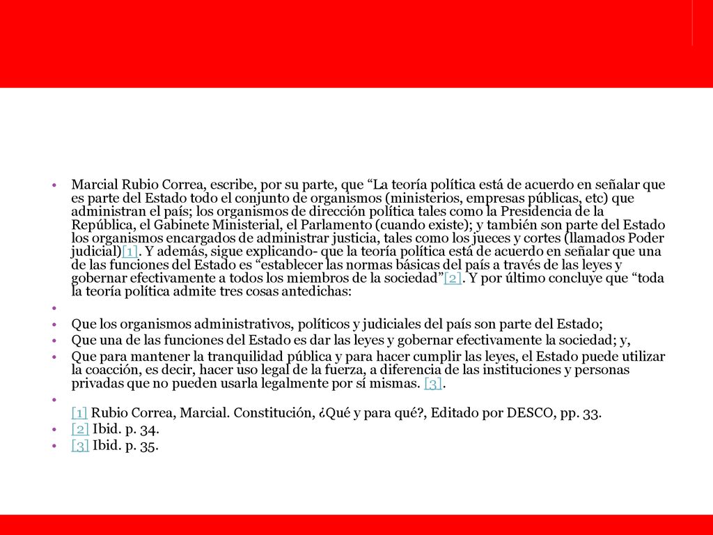Marcial Rubio Correa, escribe, por su parte, que La teoría política está de acuerdo en señalar que es parte del Estado todo el conjunto de organismos (ministerios, empresas públicas, etc) que administran el país; los organismos de dirección política tales como la Presidencia de la República, el Gabinete Ministerial, el Parlamento (cuando existe); y también son parte del Estado los organismos encargados de administrar justicia, tales como los jueces y cortes (llamados Poder judicial)[1]. Y además, sigue explicando- que la teoría política está de acuerdo en señalar que una de las funciones del Estado es establecer las normas básicas del país a través de las leyes y gobernar efectivamente a todos los miembros de la sociedad [2]. Y por último concluye que toda la teoría política admite tres cosas antedichas: