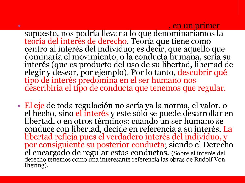 La libertad como eje central del derecho, en un primer supuesto, nos podría llevar a lo que denominaríamos la teoría del interés de derecho. Teoría que tiene como centro al interés del individuo; es decir, que aquello que dominaría el movimiento, o la conducta humana, sería su interés (que es producto del uso de su libertad, libertad de elegir y desear, por ejemplo). Por lo tanto, descubrir qué tipo de interés predomina en el ser humano nos describiría el tipo de conducta que tenemos que regular.