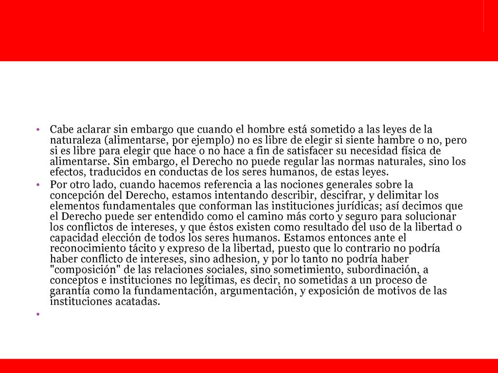 Cabe aclarar sin embargo que cuando el hombre está sometido a las leyes de la naturaleza (alimentarse, por ejemplo) no es libre de elegir si siente hambre o no, pero si es libre para elegir que hace o no hace a fin de satisfacer su necesidad física de alimentarse. Sin embargo, el Derecho no puede regular las normas naturales, sino los efectos, traducidos en conductas de los seres humanos, de estas leyes.
