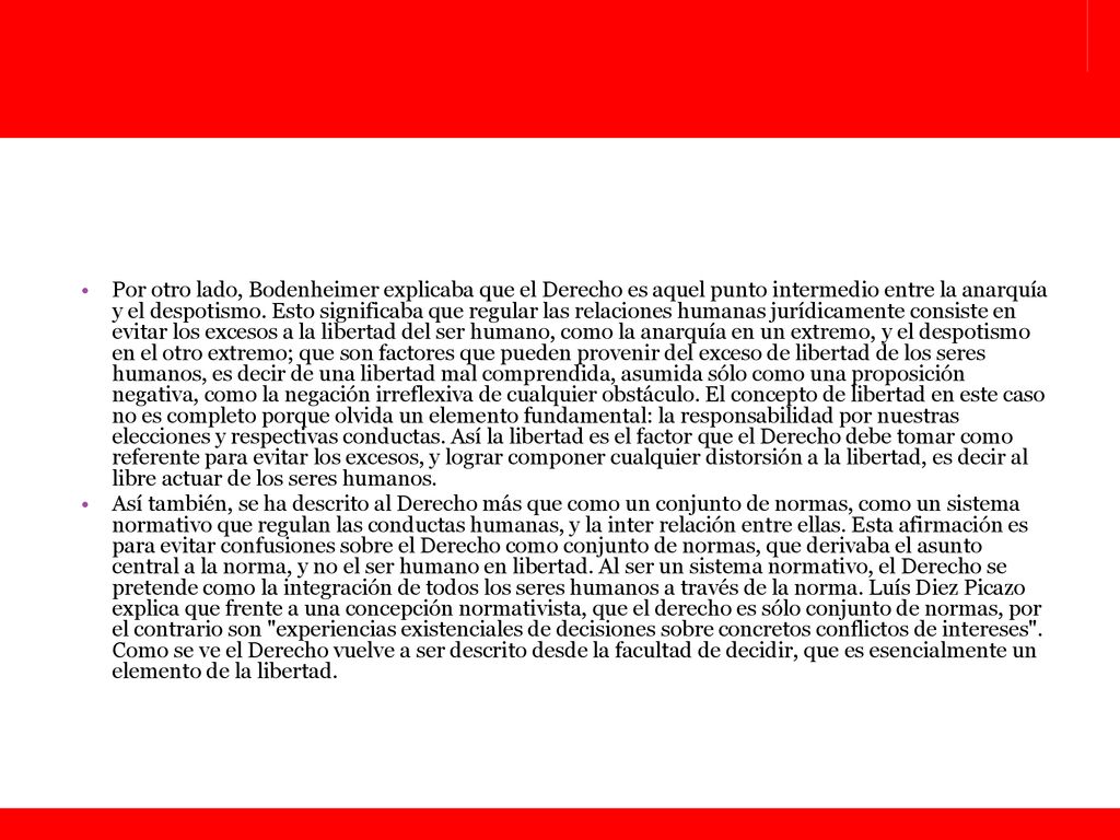 Por otro lado, Bodenheimer explicaba que el Derecho es aquel punto intermedio entre la anarquía y el despotismo. Esto significaba que regular las relaciones humanas jurídicamente consiste en evitar los excesos a la libertad del ser humano, como la anarquía en un extremo, y el despotismo en el otro extremo; que son factores que pueden provenir del exceso de libertad de los seres humanos, es decir de una libertad mal comprendida, asumida sólo como una proposición negativa, como la negación irreflexiva de cualquier obstáculo. El concepto de libertad en este caso no es completo porque olvida un elemento fundamental: la responsabilidad por nuestras elecciones y respectivas conductas. Así la libertad es el factor que el Derecho debe tomar como referente para evitar los excesos, y lograr componer cualquier distorsión a la libertad, es decir al libre actuar de los seres humanos.