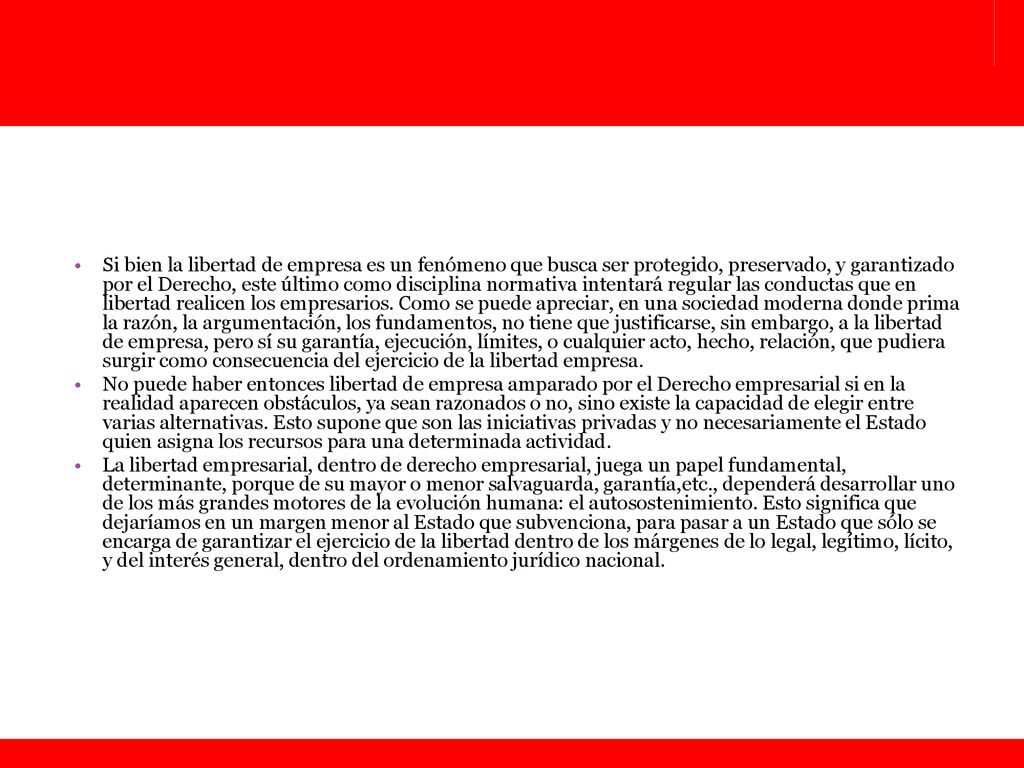 Si bien la libertad de empresa es un fenómeno que busca ser protegido, preservado, y garantizado por el Derecho, este último como disciplina normativa intentará regular las conductas que en libertad realicen los empresarios. Como se puede apreciar, en una sociedad moderna donde prima la razón, la argumentación, los fundamentos, no tiene que justificarse, sin embargo, a la libertad de empresa, pero sí su garantía, ejecución, límites, o cualquier acto, hecho, relación, que pudiera surgir como consecuencia del ejercicio de la libertad empresa.