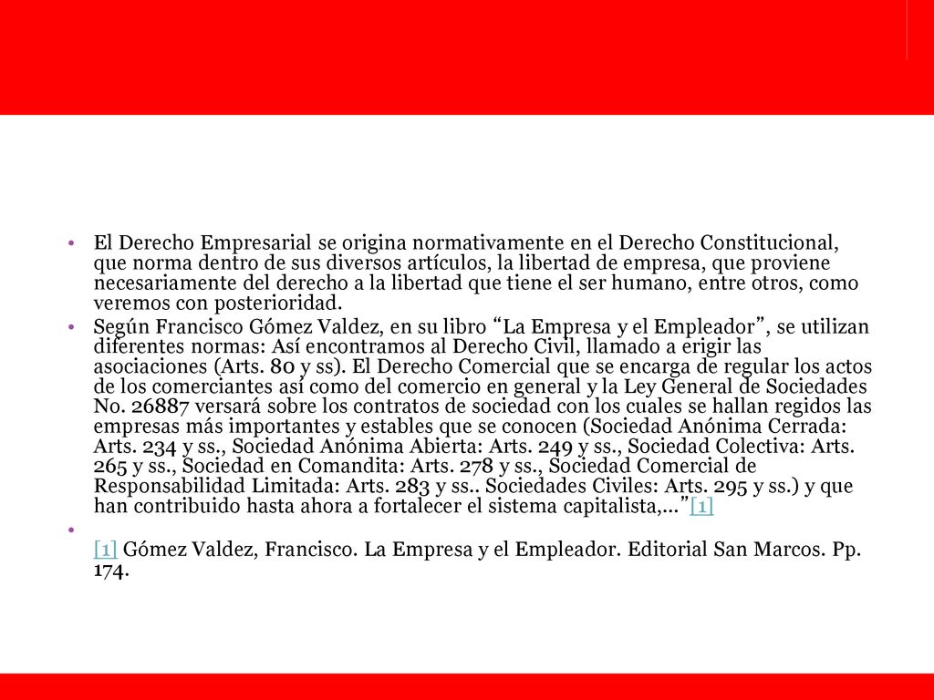 El Derecho Empresarial se origina normativamente en el Derecho Constitucional, que norma dentro de sus diversos artículos, la libertad de empresa, que proviene necesariamente del derecho a la libertad que tiene el ser humano, entre otros, como veremos con posterioridad.