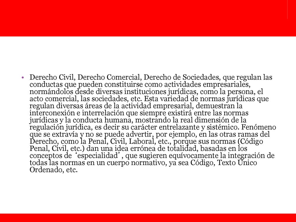 Derecho Civil, Derecho Comercial, Derecho de Sociedades, que regulan las conductas que pueden constituirse como actividades empresariales, normándolos desde diversas instituciones jurídicas, como la persona, el acto comercial, las sociedades, etc.