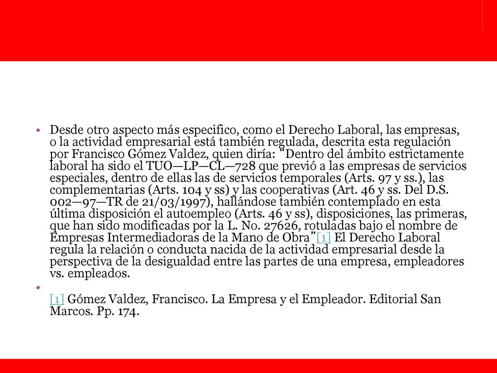Desde otro aspecto más especifico, como el Derecho Laboral, las empresas, o la actividad empresarial está también regulada, descrita esta regulación por Francisco Gómez Valdez, quien diría: Dentro del ámbito estrictamente laboral ha sido el TUO—LP—CL—728 que previó a las empresas de servicios especiales, dentro de ellas las de servicios temporales (Arts. 97 y ss.), las complementarias (Arts. 104 y ss) y las cooperativas (Art. 46 y ss. Del D.S. 002—97—TR de 21/03/1997), hallándose también contemplado en esta última disposición el autoempleo (Arts. 46 y ss), disposiciones, las primeras, que han sido modificadas por la L. No , rotuladas bajo el nombre de Empresas Intermediadoras de la Mano de Obra [1] El Derecho Laboral regula la relación o conducta nacida de la actividad empresarial desde la perspectiva de la desigualdad entre las partes de una empresa, empleadores vs. empleados.