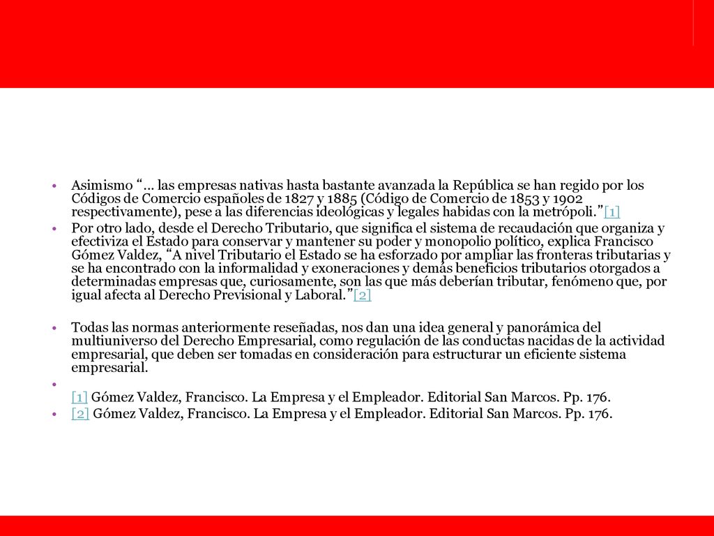 Asimismo ... las empresas nativas hasta bastante avanzada la República se han regido por los Códigos de Comercio españoles de 1827 y 1885 (Código de Comercio de 1853 y 1902 respectivamente), pese a las diferencias ideológicas y legales habidas con la metrópoli. [1]