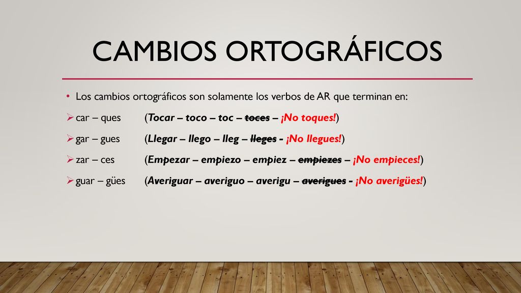 Cambios ortográficos Los cambios ortográficos son solamente los verbos de AR que terminan en: car – ques (Tocar – toco – toc – toces – ¡No toques!)