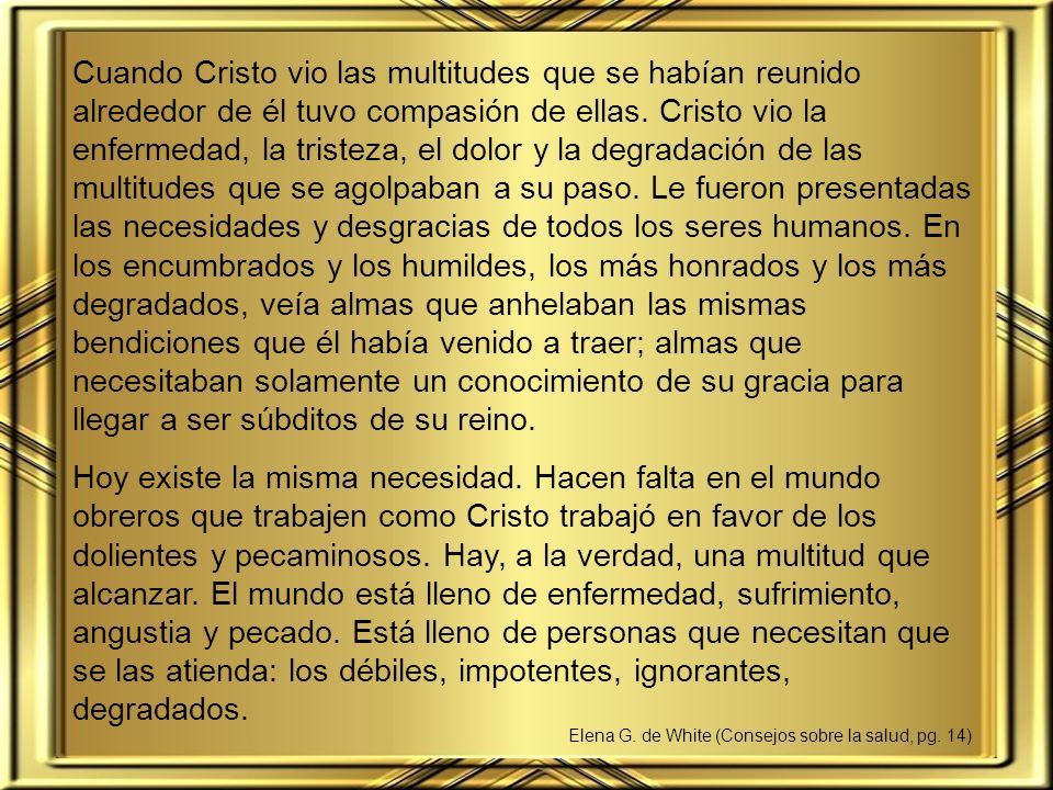 Cuando Cristo vio las multitudes que se habían reunido alrededor de él tuvo compasión de ellas. Cristo vio la enfermedad, la tristeza, el dolor y la degradación de las multitudes que se agolpaban a su paso. Le fueron presentadas las necesidades y desgracias de todos los seres humanos. En los encumbrados y los humildes, los más honrados y los más degradados, veía almas que anhelaban las mismas bendiciones que él había venido a traer; almas que necesitaban solamente un conocimiento de su gracia para llegar a ser súbditos de su reino.