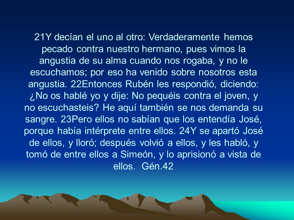21Y decían el uno al otro: Verdaderamente hemos pecado contra nuestro hermano, pues vimos la angustia de su alma cuando nos rogaba, y no le escuchamos; por eso ha venido sobre nosotros esta angustia.