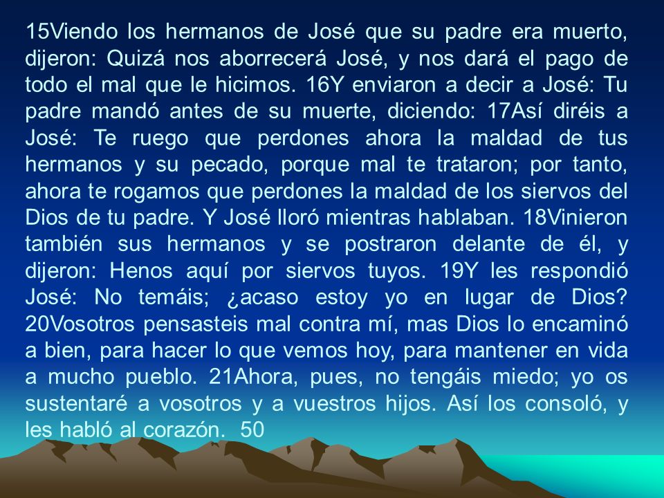 15Viendo los hermanos de José que su padre era muerto, dijeron: Quizá nos aborrecerá José, y nos dará el pago de todo el mal que le hicimos.