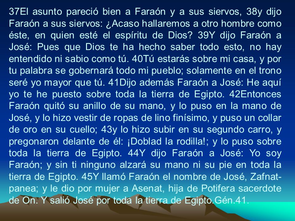 37El asunto pareció bien a Faraón y a sus siervos, 38y dijo Faraón a sus siervos: ¿Acaso hallaremos a otro hombre como éste, en quien esté el espíritu de Dios.