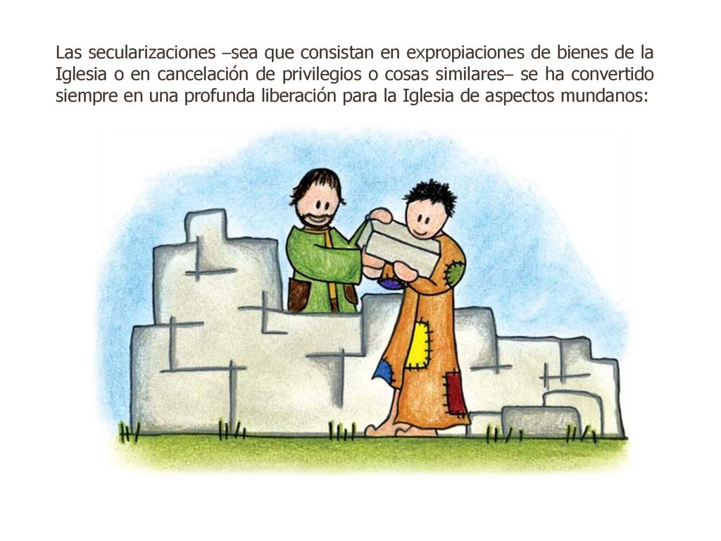 Las secularizaciones –sea que consistan en expropiaciones de bienes de la Iglesia o en cancelación de privilegios o cosas similares– se ha convertido siempre en una profunda liberación para la Iglesia de aspectos mundanos: