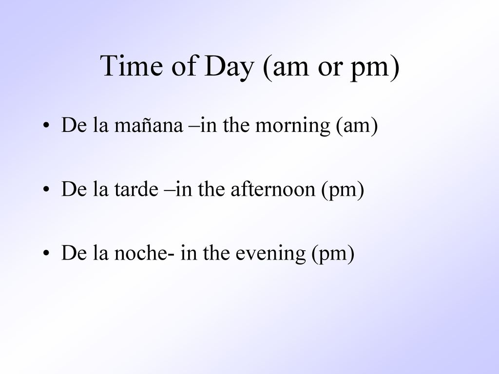 Time of Day (am or pm) De la mañana –in the morning (am)