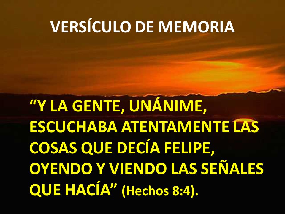 VERSÍCULO DE MEMORIA Y LA GENTE, UNÁNIME, ESCUCHABA ATENTAMENTE LAS COSAS QUE DECÍA FELIPE, OYENDO Y VIENDO LAS SEÑALES QUE HACÍA (Hechos 8:4).