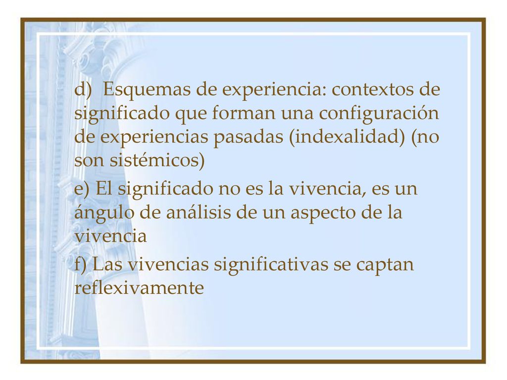 d) Esquemas de experiencia: contextos de significado que forman una configuración de experiencias pasadas (indexalidad) (no son sistémicos) e) El significado no es la vivencia, es un ángulo de análisis de un aspecto de la vivencia f) Las vivencias significativas se captan reflexivamente