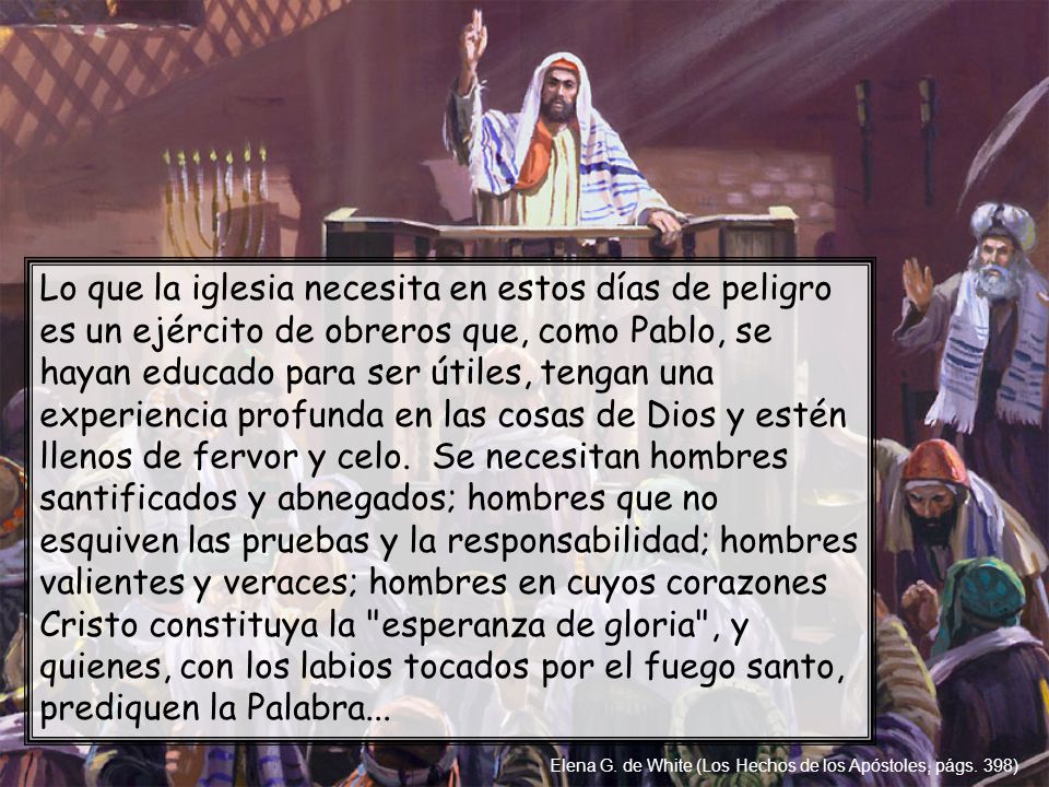 Lo que la iglesia necesita en estos días de peligro es un ejército de obreros que, como Pablo, se hayan educado para ser útiles, tengan una experiencia profunda en las cosas de Dios y estén llenos de fervor y celo. Se necesitan hombres santificados y abnegados; hombres que no esquiven las pruebas y la responsabilidad; hombres valientes y veraces; hombres en cuyos corazones Cristo constituya la esperanza de gloria , y quienes, con los labios tocados por el fuego santo, prediquen la Palabra...