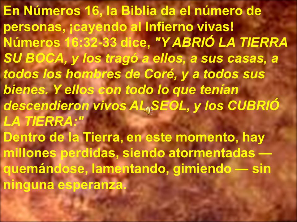 En Números 16, la Biblia da el número de personas, ¡cayendo al Infierno vivas! Números 16:32-33 dice, Y ABRIÓ LA TIERRA SU BOCA, y los tragó a ellos, a sus casas, a todos los hombres de Coré, y a todos sus bienes. Y ellos con todo lo que tenían descendieron vivos AL SEOL, y los CUBRIÓ LA TIERRA: