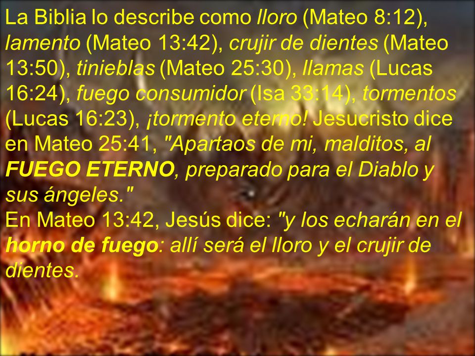 La Biblia lo describe como lloro (Mateo 8:12), lamento (Mateo 13:42), crujir de dientes (Mateo 13:50), tinieblas (Mateo 25:30), llamas (Lucas 16:24), fuego consumidor (Isa 33:14), tormentos (Lucas 16:23), ¡tormento eterno! Jesucristo dice en Mateo 25:41, Apartaos de mi, malditos, al FUEGO ETERNO, preparado para el Diablo y sus ángeles.