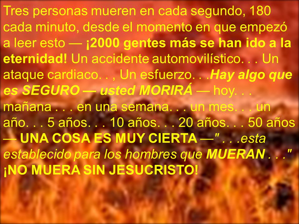 Tres personas mueren en cada segundo, 180 cada minuto, desde el momento en que empezó a leer esto — ¡2000 gentes más se han ido a la eternidad! Un accidente automovilístico. . . Un ataque cardiaco. . , Un esfuerzo. . .Hay algo que es SEGURO — usted MORIRÁ — hoy. . . mañana en una semana. . . un mes. . . un año años años años años — UNA COSA ES MUY CIERTA — . . .esta establecido para los hombres que MUERAN