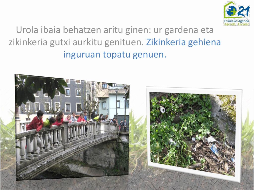 Urola ibaia behatzen aritu ginen: ur gardena eta zikinkeria gutxi aurkitu genituen.
