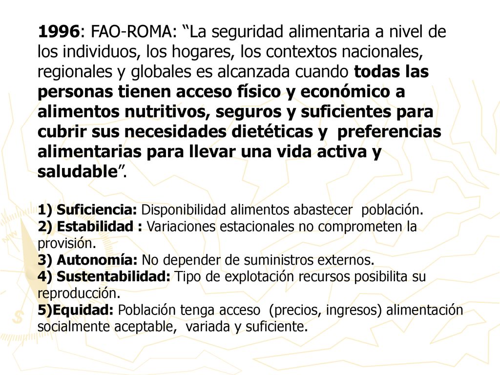 1996: FAO-ROMA: La seguridad alimentaria a nivel de los individuos, los hogares, los contextos nacionales, regionales y globales es alcanzada cuando todas las personas tienen acceso físico y económico a alimentos nutritivos, seguros y suficientes para cubrir sus necesidades dietéticas y preferencias alimentarias para llevar una vida activa y saludable .