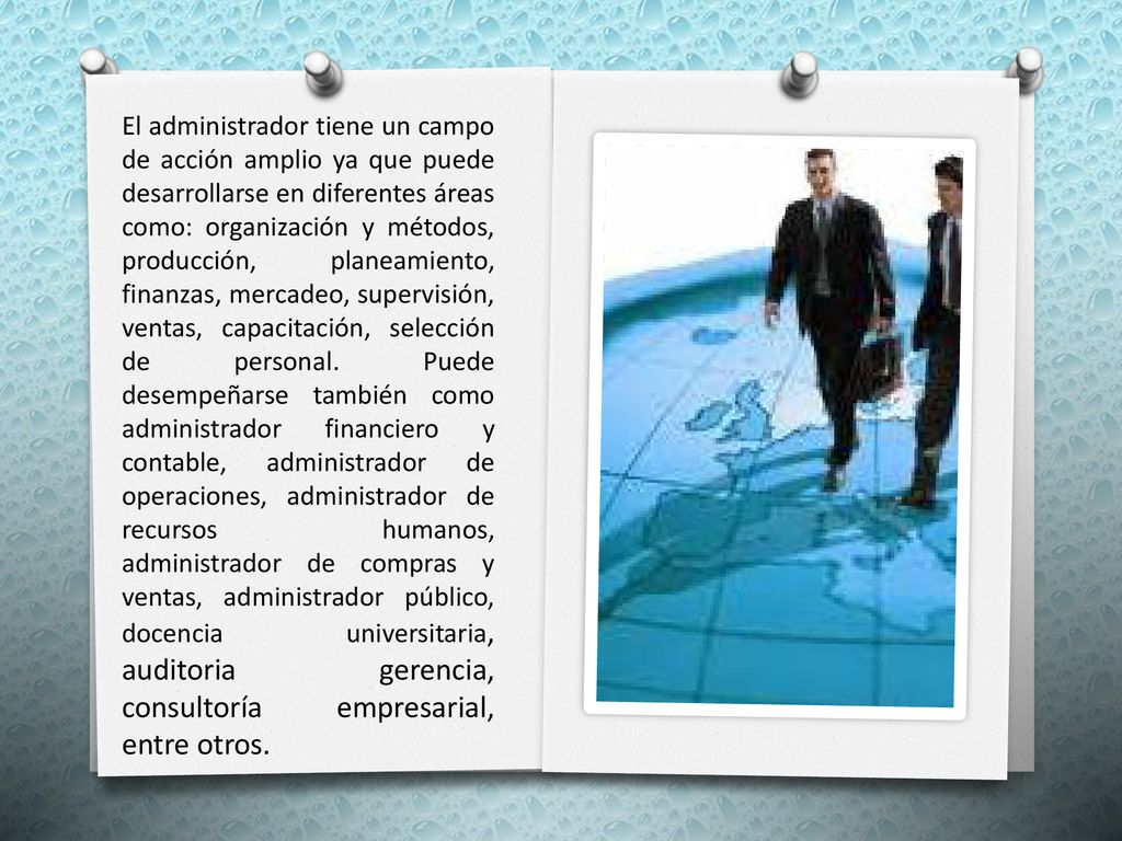 El administrador tiene un campo de acción amplio ya que puede desarrollarse en diferentes áreas como: organización y métodos, producción, planeamiento, finanzas, mercadeo, supervisión, ventas, capacitación, selección de personal.