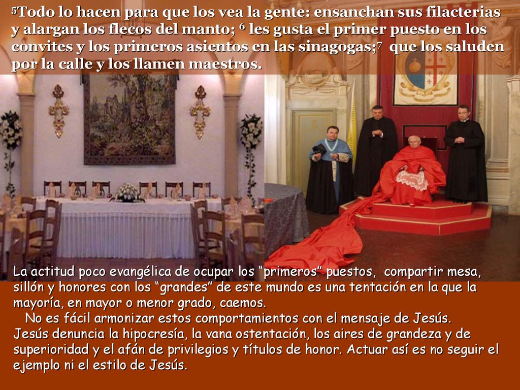 5Todo lo hacen para que los vea la gente: ensanchan sus filacterias y alargan los flecos del manto; 6 les gusta el primer puesto en los convites y los primeros asientos en las sinagogas;7 que los saluden por la calle y los llamen maestros.