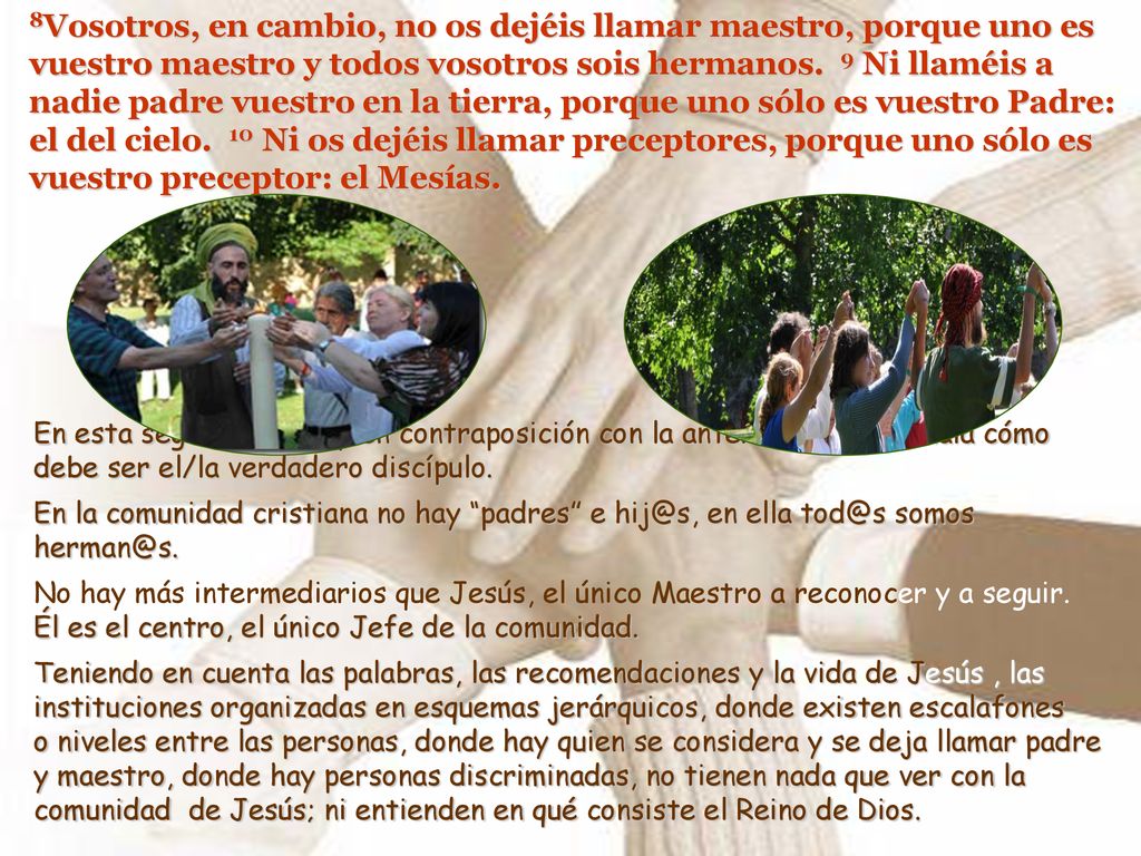 8Vosotros, en cambio, no os dejéis llamar maestro, porque uno es vuestro maestro y todos vosotros sois hermanos. 9 Ni llaméis a nadie padre vuestro en la tierra, porque uno sólo es vuestro Padre: el del cielo. 10 Ni os dejéis llamar preceptores, porque uno sólo es vuestro preceptor: el Mesías.