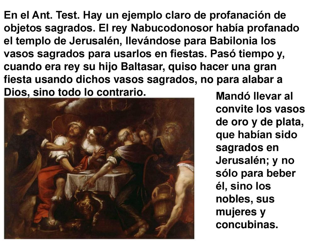 En el Ant. Test. Hay un ejemplo claro de profanación de objetos sagrados. El rey Nabucodonosor había profanado el templo de Jerusalén, llevándose para Babilonia los vasos sagrados para usarlos en fiestas. Pasó tiempo y, cuando era rey su hijo Baltasar, quiso hacer una gran fiesta usando dichos vasos sagrados, no para alabar a Dios, sino todo lo contrario.