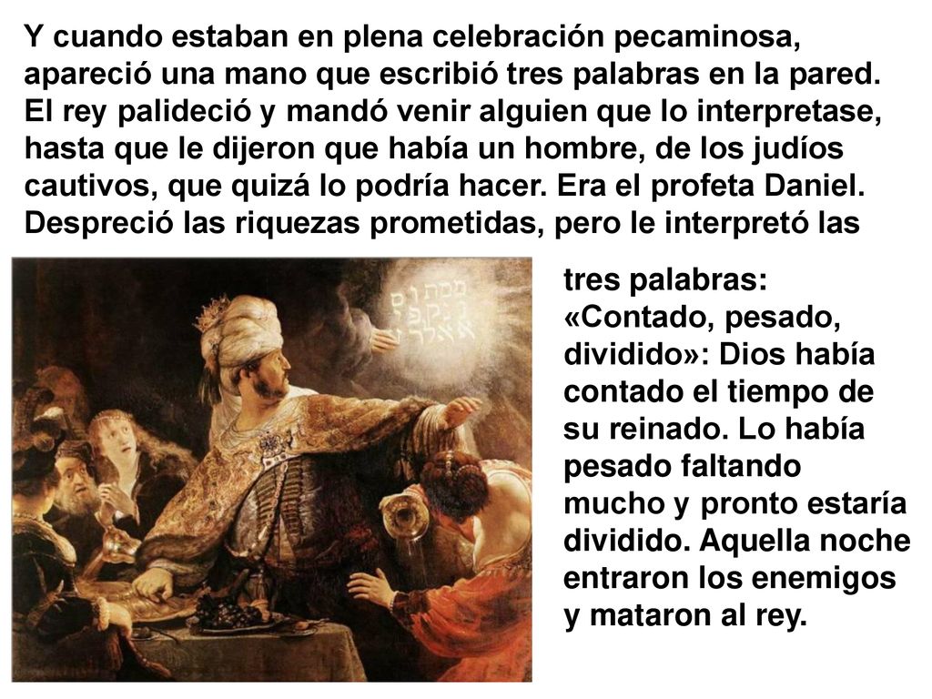 Y cuando estaban en plena celebración pecaminosa, apareció una mano que escribió tres palabras en la pared. El rey palideció y mandó venir alguien que lo interpretase, hasta que le dijeron que había un hombre, de los judíos cautivos, que quizá lo podría hacer. Era el profeta Daniel. Despreció las riquezas prometidas, pero le interpretó las
