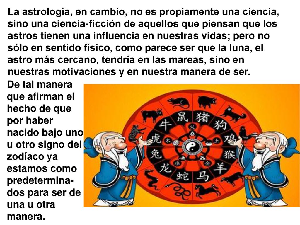 La astrología, en cambio, no es propiamente una ciencia, sino una ciencia-ficción de aquellos que piensan que los astros tienen una influencia en nuestras vidas; pero no sólo en sentido físico, como parece ser que la luna, el astro más cercano, tendría en las mareas, sino en nuestras motivaciones y en nuestra manera de ser.