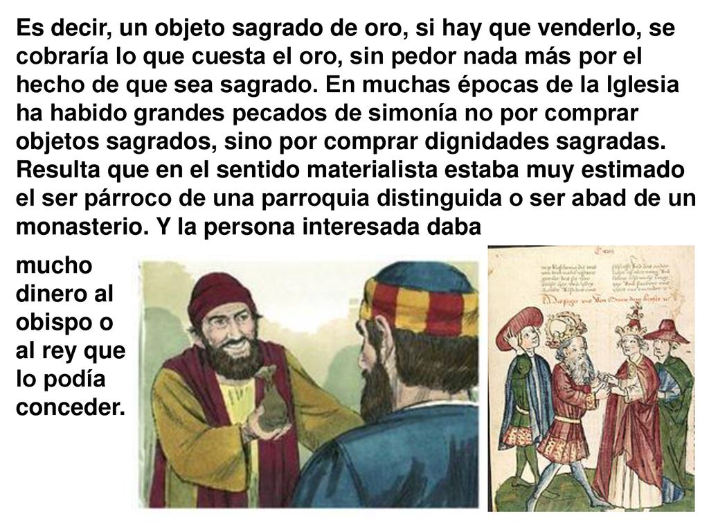 Es decir, un objeto sagrado de oro, si hay que venderlo, se cobraría lo que cuesta el oro, sin pedor nada más por el hecho de que sea sagrado. En muchas épocas de la Iglesia ha habido grandes pecados de simonía no por comprar objetos sagrados, sino por comprar dignidades sagradas. Resulta que en el sentido materialista estaba muy estimado el ser párroco de una parroquia distinguida o ser abad de un monasterio. Y la persona interesada daba