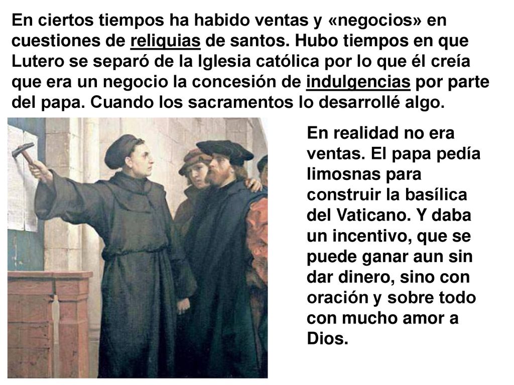 En ciertos tiempos ha habido ventas y «negocios» en cuestiones de reliquias de santos. Hubo tiempos en que Lutero se separó de la Iglesia católica por lo que él creía que era un negocio la concesión de indulgencias por parte del papa. Cuando los sacramentos lo desarrollé algo.