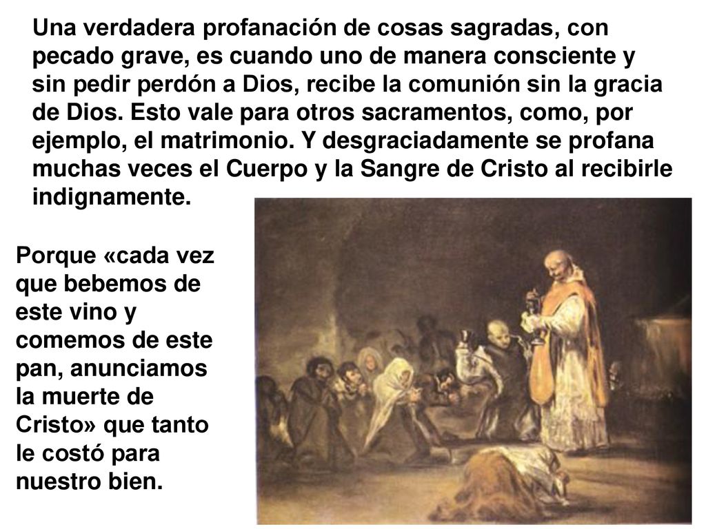 Una verdadera profanación de cosas sagradas, con pecado grave, es cuando uno de manera consciente y sin pedir perdón a Dios, recibe la comunión sin la gracia de Dios. Esto vale para otros sacramentos, como, por ejemplo, el matrimonio. Y desgraciadamente se profana muchas veces el Cuerpo y la Sangre de Cristo al recibirle indignamente.