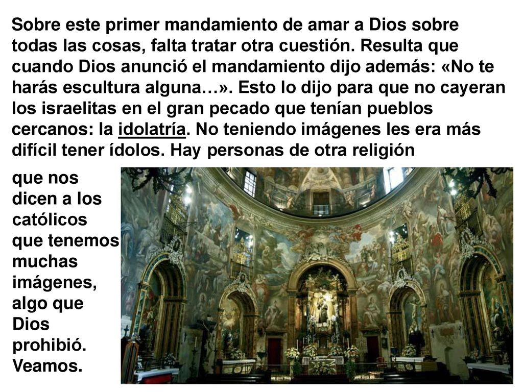 Sobre este primer mandamiento de amar a Dios sobre todas las cosas, falta tratar otra cuestión. Resulta que cuando Dios anunció el mandamiento dijo además: «No te harás escultura alguna…». Esto lo dijo para que no cayeran los israelitas en el gran pecado que tenían pueblos cercanos: la idolatría. No teniendo imágenes les era más difícil tener ídolos. Hay personas de otra religión