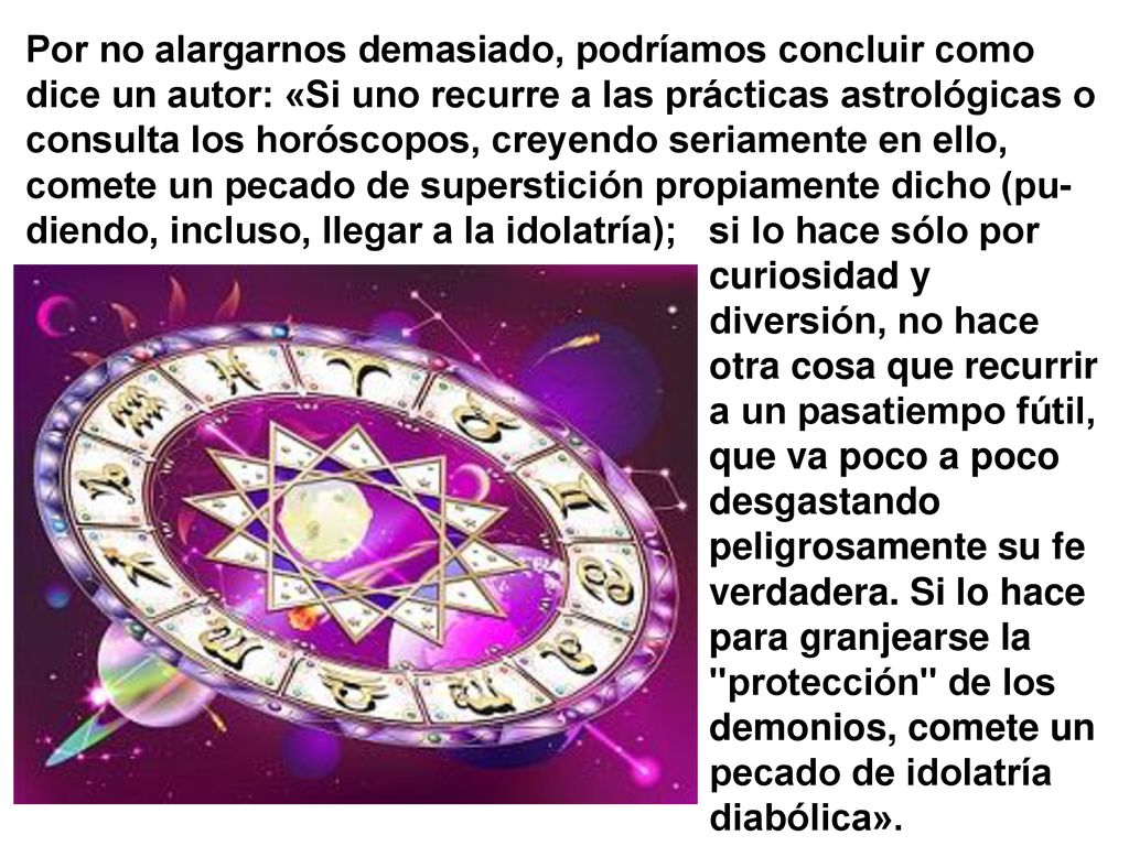 Por no alargarnos demasiado, podríamos concluir como dice un autor: «Si uno recurre a las prácticas astrológicas o consulta los horóscopos, creyendo seriamente en ello, comete un pecado de superstición propiamente dicho (pu-diendo, incluso, llegar a la idolatría);