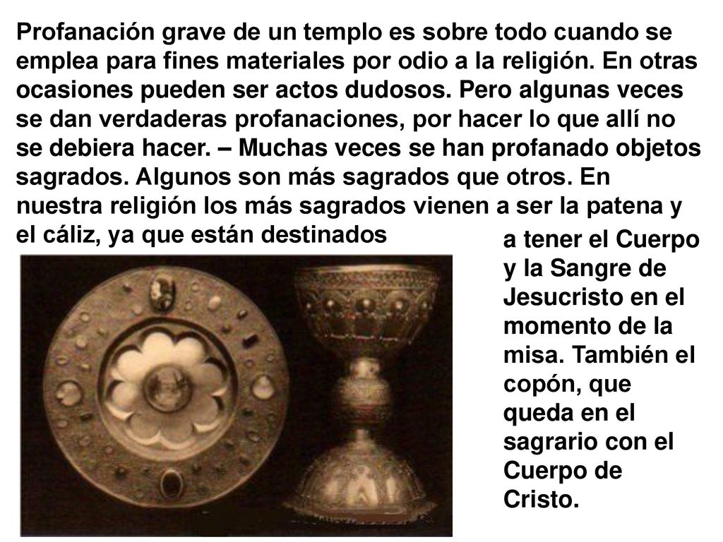 Profanación grave de un templo es sobre todo cuando se emplea para fines materiales por odio a la religión. En otras ocasiones pueden ser actos dudosos. Pero algunas veces se dan verdaderas profanaciones, por hacer lo que allí no se debiera hacer. – Muchas veces se han profanado objetos sagrados. Algunos son más sagrados que otros. En nuestra religión los más sagrados vienen a ser la patena y el cáliz, ya que están destinados