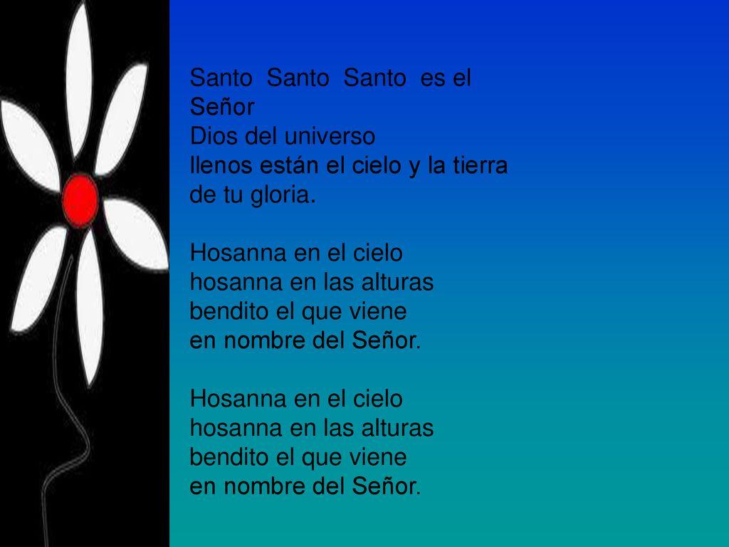 Santo Santo Santo es el Señor Dios del universo llenos están el cielo y la tierra de tu gloria. Hosanna en el cielo hosanna en las alturas bendito el que viene en nombre del Señor. Hosanna en el cielo hosanna en las alturas bendito el que viene en nombre del Señor.