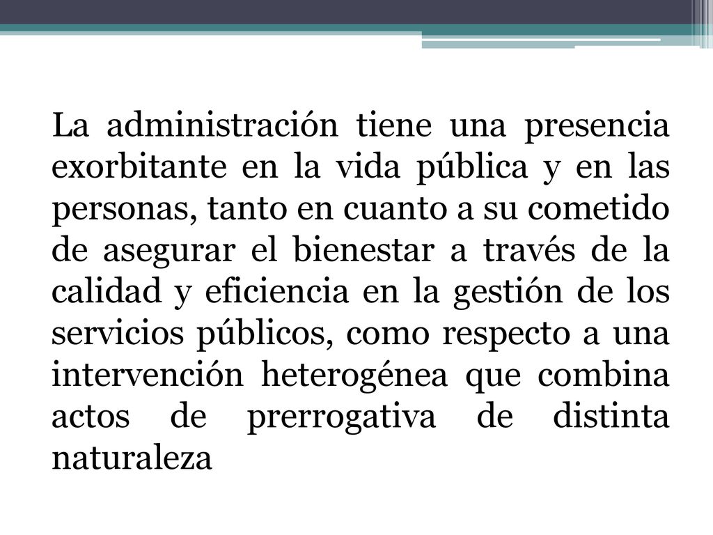La administración tiene una presencia exorbitante en la vida pública y en las personas, tanto en cuanto a su cometido de asegurar el bienestar a través de la calidad y eficiencia en la gestión de los servicios públicos, como respecto a una intervención heterogénea que combina actos de prerrogativa de distinta naturaleza