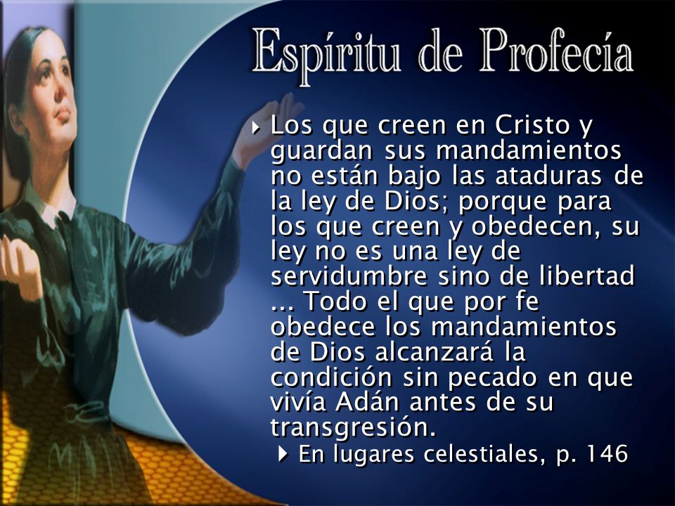 Los que creen en Cristo y guardan sus mandamientos no están bajo las ataduras de la ley de Dios; porque para los que creen y obedecen, su ley no es una ley de servidumbre sino de libertad ... Todo el que por fe obedece los mandamientos de Dios alcanzará la condición sin pecado en que vivía Adán antes de su transgresión.